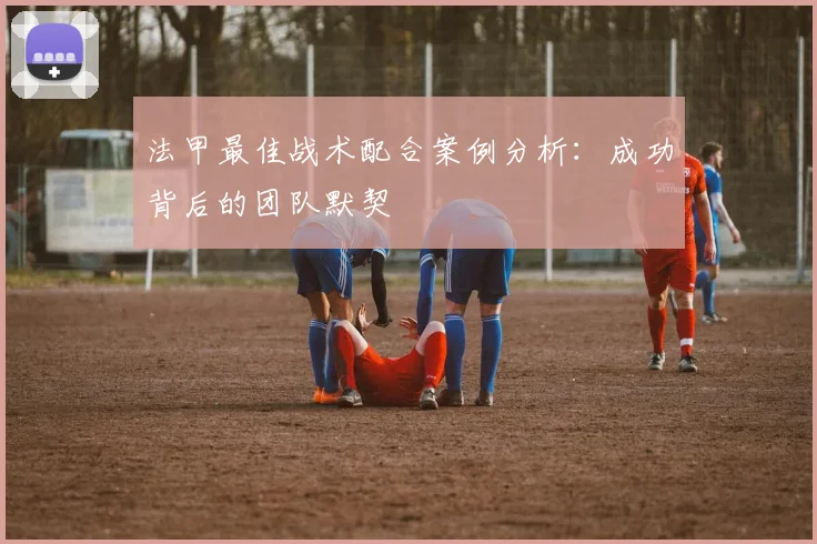 法甲最佳战术配合案例分析：成功背后的团队默契