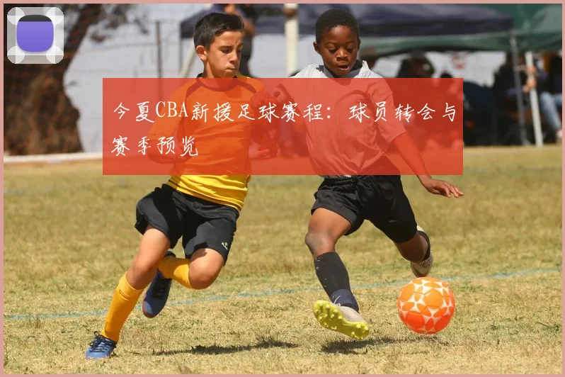 今夏CBA新援足球赛程:球员转会与赛季预览