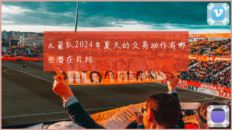 火箭队2024年夏天的交易动作有哪些潜在目标