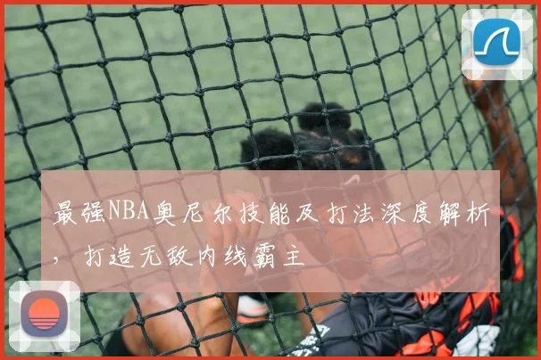 最强NBA奥尼尔技能及打法深度解析，打造无敌内线霸主