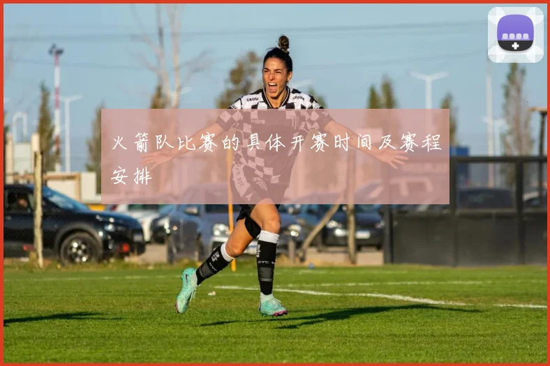 火箭队比赛的具体开赛时间及赛程安排