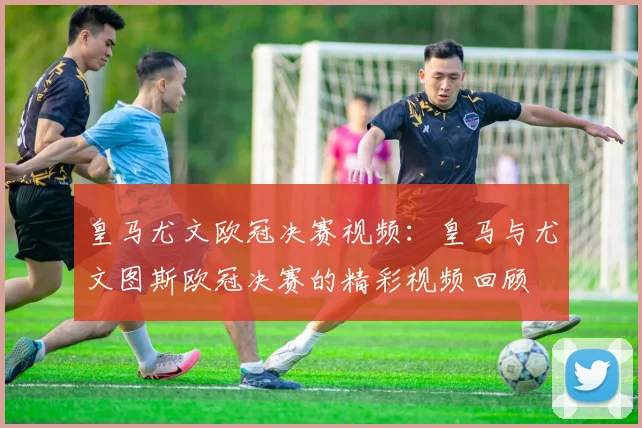 皇马尤文欧冠决赛视频:皇马与尤文图斯欧冠决赛的精彩视频回顾